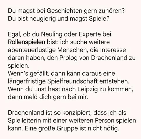 Du magst bei Geschichten gern zuhören? 
Du bist neugierig und magst Spiele? 

Egal, ob du Neuling oder Experte bei Rollenspielen bist: ich suche weitere abenteuerlustige Menschen, die Interesse daran haben, den Prolog von Drachenland zu spielen. 
Wenn's gefällt, dann kann daraus eine längerfristige Spielfreundschaft entstehen. 
Wenn du Lust hast nach Leipzig zu kommen, dann meld dich gern bei mir.

Drachenland ist so konzipiert, dass ich als Spielleiterin mit einer weiteren Person spielen kann. Eine große Gruppe ist nicht nötig.