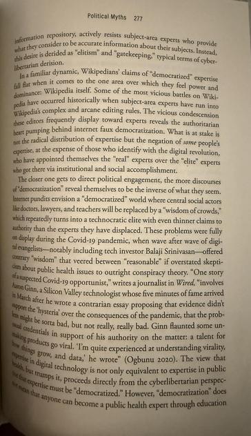 “In a familiar dynamic, Wikipedians' claims of "democratized" expertise fall fat when it comes to the one area over which they feel power and dominance: Wikipedia itself. Some of the most vicious battles on Wikipedia have occurred historically when subject-area experts have run into Wikipedias complex and arcane editing rules. The vicious condescension chese editors frequently display toward experts reveals the authoritarian heart pumping behind internet faux democratization. What is at stake is not the radical distribution of expertise but the negation of some people's expertise, at the expense of those who identify with the digital revolution, who have appointed themselves the "real" experts over the "elite" experts who got there via institutional and social accomplishment.”