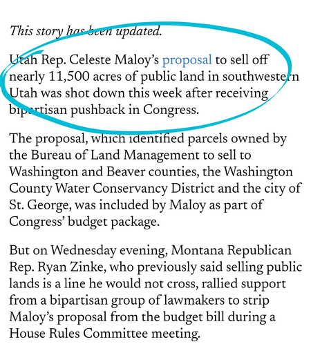 Utah Rep. Celeste Maloy’s proposal to sell off nearly 11,500 acres of public land in southwestern Utah was shot down this week after receiving bipartisan pushback in Congress.

The proposal, which identified parcels owned by the Bureau of Land Management to sell to Washington and Beaver counties, the Washington County Water Conservancy District and the city of St. George, was included by Maloy as part of Congress’ budget package. 

But on Wednesday evening, Montana Republican Rep. Ryan Zinke, who previously said selling public lands is a line he would not cross, rallied support from a bipartisan group of lawmakers to strip Maloy’s proposal from the budget bill during a House Rules Committee meeting.