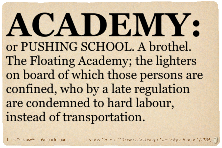 Image imitating a page from an old document, text (as in main toot):

ACADEMY, or PUSHING SCHOOL. A brothel. The Floating Academy; the lighters on board of which those persons are confined, who by a late regulation are condemned to hard labour, instead of transportation.

A selection from Francis Grose’s “Dictionary Of The Vulgar Tongue” (1785)