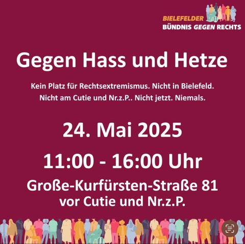 Das Bild ist ein Veranstaltungsplakat des „Bielefelder Bündnis gegen Rechts“ mit dem Slogan:

„Gegen Hass und Hetze“

Unterzeile:
„Kein Platz für Rechtsextremismus. Nicht in Bielefeld. Nicht am Cutie und Nr.z.P.. Nicht jetzt. Niemals.“

Veranstaltungsdaten:
	•	24. Mai 2025
	•	11:00 – 16:00 Uhr
	•	Große-Kurfürsten-Straße 81, vor Cutie und Nr.z.P.

Am unteren Rand des Plakats sind stilisierte bunte Menschenfiguren zu sehen, die Vielfalt und Solidarität symbolisieren. In der oberen rechten Ecke ist das Logo des Bündnisses zu sehen.