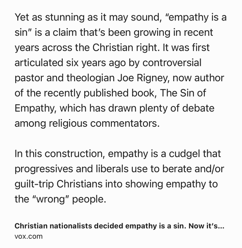 Text Shot: Yet as stunning as it may sound, “empathy is a sin” is a claim that’s been growing in recent years across the Christian right. It was first articulated six years ago by controversial pastor and theologian Joe Rigney, now author of the recently published book, The Sin of Empathy, which has drawn plenty of debate among religious commentators.

In this construction, empathy is a cudgel that progressives and liberals use to berate and/or guilt-trip Christians into showing empathy to the “wrong” people.