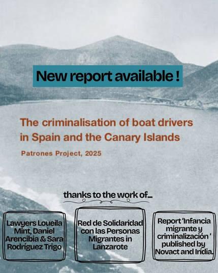 New report available!

The criminalisation of boat drivers in Spain and the Canary Islands
Patrones Project, 2025

thanks to the work of...
Lawyers Loueila Mint, Daniel Arencibia & Sara Rodríguez Trigo;
Red de Solidaridad con las Personas Migrantes in Lanzarote;
Report 'Infancia migrante y criminalización' published by Novact and Irídia.

[Hintergrundfoto: sw ins grünliche verschoben, eine Meeresbucht umgeben von einer Bergkette hinter den Ufern,]