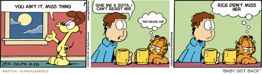 Original Garfield comic from September 28, 2010
Text replaced with lyrics from: Baby Got Back

Transcript:
• You Ain't It, Miss Thing
• Give Me A Sista, I Can't Resist Her
• Red Beans And
• Rice Didn't Miss Her


--------------
Original Text:
• Odie:  AAAAROOOOOOO!!
• Jon:  Did you hear that?
• Garfield:  Yeah.  That's the call of the stupid.