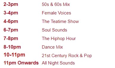 2-3pm	50s & 60s Mix
3-4pm	Female Voices
4-6pm	The Teatime Show
6-7pm	Soul Sounds
7-8pm	The Hiphop Hour
8-10pm	Dance Mix
10-11pm	21st Century Rock & Pop
11pm Onwards	All Night Sounds