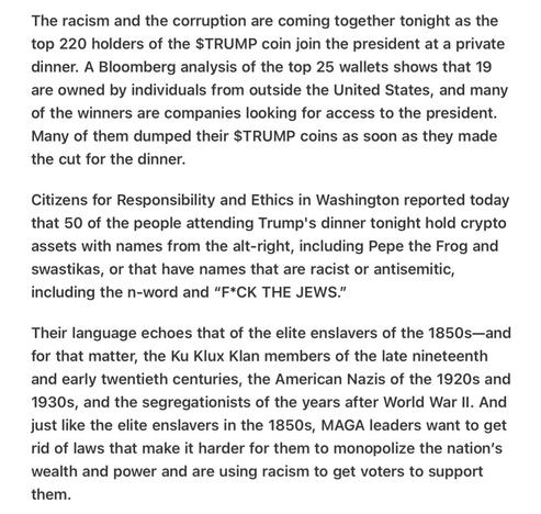 Heather Cox Richardson 5/22/25
Trump Dinner a Who’s Who of Discrimination and Buyers 

The racism and the corruption are coming together tonight as the top 220 holders of the $TRUMP coin join the president at a private dinner. A Bloomberg analysis of the top 25 wallets shows that 19 are owned by individuals from outside the United States, and many of the winners are companies looking for access to the president. Many of them dumped their $TRUMP coins as soon as they made the cut for the dinner.

Citizens for Responsibility and Ethics in Washington reported today that 50 of the people attending Trump's dinner tonight hold crypto assets with names from the alt-right, including Pepe the Frog and swastikas, or that have names that are racist or antisemitic, including the n-word and “F*CK THE JEWS."

Their language echoes that of the elite enslavers of the 1850s—and for that matter, the Ku Klux Klan members of the late nineteenth and early twentieth centuries, the American Nazis of the 1920s and 1930s, and the segregationists of the years after World War Il. And just like the elite enslavers in the 1850s, MAGA leaders want to get rid of laws that make it harder for them to monopolize the nation's wealth and power and are using racism to get voters to support them.