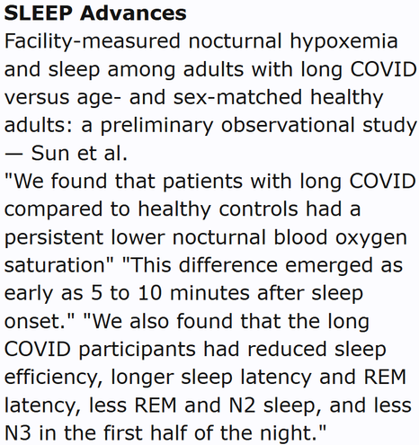 SLEEP Advances
Facility-measured nocturnal hypoxemia and sleep among adults with long COVID versus age- and sex-matched healthy adults: a preliminary observational study — Sun et al.
"We found that patients with long COVID compared to healthy controls had a persistent lower nocturnal blood oxygen saturation" "This difference emerged as early as 5 to 10 minutes after sleep onset." "We also found that the long COVID participants had reduced sleep efficiency, longer sleep latency and REM latency, less REM and N2 sleep, and less N3 in the first half of the night."