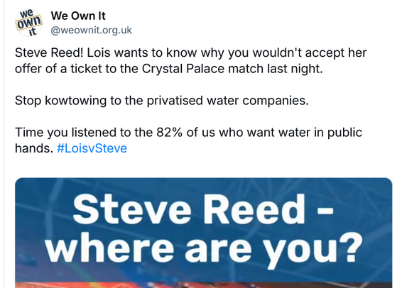 Image from a 'We Own It' post.

"Steve Reed! Lois wants to know why you wouldn't accept her offer of a ticket to the Crystal Palace match last night. Stop kowtowing to the privatised water companies. Time you listened to the 82% of us who want water in public hands. #LoisvSteve"
"Steve Reed - where are you?"