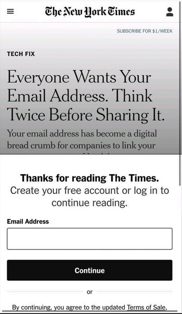 New York Times S
TECH FIX
Everyone Wants Your
Email Address. Think
Twice Before Sharing It.
Your email address has become a digital
bread crumb for companies to link your

Thanks for reading The Times.
Create your free account or log in to
continue reading.
(Email Address)
or
By continuing, you agree to the updated Terms of Sale,