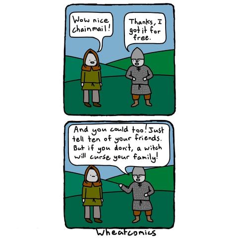 Comic. 1st panel:
medieval peasant to medieval knight:
Wow nice chainmail!
knight: Thanks i got it for free.
panel 2:
Knight: And you could too! Just tell ten of your friends. But if you don't, a witch will curse your family!
(wheatcomics)