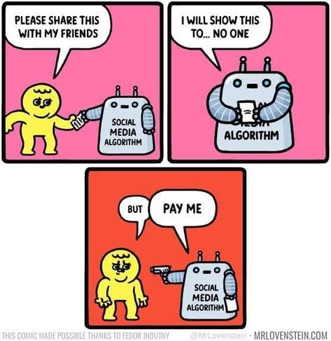 Comic:
Guy, giving text to robot, labelled: Social Media Algorithm: Please share this with my friends.
Robot: I will show this to... no one
Guy: But
Robot (pointing a gun at him): Pay me