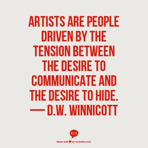 ARTISTS ARE PEOPLE DRIVEN BY THE TENSION BETWEEN THE DESIRE TO COMMUNICATE AND THE DESIRE TO HIDE.

— D.W. WINNICOTT