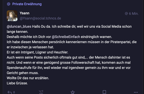 @ Private Erwdhnung

Ysann !‘a, 4 @duncan_blues Hallo Du da. Ich schreibe dir, weil wir uns via Social Media schon lange kennen. Deshalb méchte ich Dich vor @SchreibeEinfach eindringlich warnen. Ich habe diesen Menschen personlich kennenlernen miissen in der Piratenpartei, die er inzwischen ja verlassen hat. Er ist ein Intrigant, Liigner und Heuchler. Auch wenn seine Posts sicherlich oftmals gut sind,... der Mensch dahinter ist es nicht. Und wenn er eine geniigend grosse Followerschaft hat, kommen auch mal Spendenaufrufe fiir ihn, weil wieder mal irgendwer gemein zu ihm war und er vor Gericht gehen muss. Wollte Dir das nur erzéhlen. Liebe Griisse.