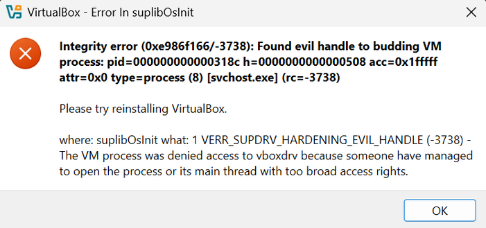 5 VirtualBox - Error In suplibOsInit X
Integrity error (0xe986f166/-3738): Found evil handle to budding VM
process: pid=000000000000318c h=0000000000000508 acc=0x1fFfff
attr=0x0 type=process (8) [svchost.exe] (rc=-3738)

Please try reinstalling VirtualBox.

where: suplibOslnit what: 1 VERR_SUPDRV_HARDENING_EVIL_HANDLE (-3738) -
The VM process was denied access to vboxdrv because someone have managed
to open the process or its main thread with too broad access rights.