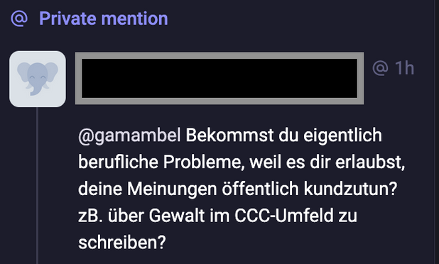 Screenshot Mastodon @ Private mention

@gamambel Bekommst du eigentlich berufliche Probleme, weil du dir erlaubst, deien Meinungen öffentlich kundzutun? z.B. über Gewalt im CCC-Umfeld zu schreiben?