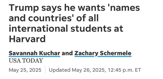 Trump says he wants 'names and countries' of all international students at
Harvard
Savannah Kuchar and Zachary Schermele
USA TODAY
May 25, 2025
Updated May 26, 2025, 12:45 p.m. ET