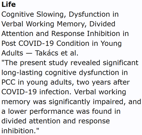 Life
Cognitive Slowing, Dysfunction in Verbal Working Memory, Divided Attention and Response Inhibition in Post COVID-19 Condition in Young Adults — Takács et al.
"The present study revealed significant long-lasting cognitive dysfunction in PCC in young adults, two years after COVID-19 infection. Verbal working memory was significantly impaired, and a lower performance was found in divided attention and response inhibition."