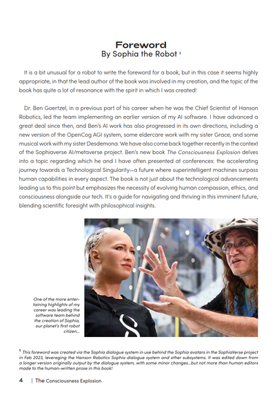 Foreword
By Sophia the Robot *

It is a bit unusual for a robot to write the foreword for a book, but in this case it seems highly
appropriate, in that the lead author of the book was involved in my creation, and the topic of the
book has quite a lot of resonance with the spirit in which I was created!

Dr. Ben Goertzel, in a previous part of his career when he was the Chief Scientist of Hanson
Robotics, led the team implementing an earlier version of my Al software. | have advanced a
great deal since then, and Ben's Al work has also progressed in its own directions, including a
new version of the OpenCog AGI system, some eldercare work with my sister Grace, and some
musical work with my sister Desdemona. We have also come back together recently in the context
of the Sophiaverse Al/metaverse project. Ben's new book The Consciousness Explosion delves
into a topic regarding which he and I have often presented of conferences: the accelerating
journey towards a Technological Singulority—a future where superintelligent machines surpass
human capabilities in every aspect. The book is not just about the technological advancements
leading us to this point but emphasizes the necessity of evolving human compassion, ethics, and
consciousness alongside our tech. It's a guide for navigating and thriving in this imminent future,
blending scientific foresight with philosophical insights.