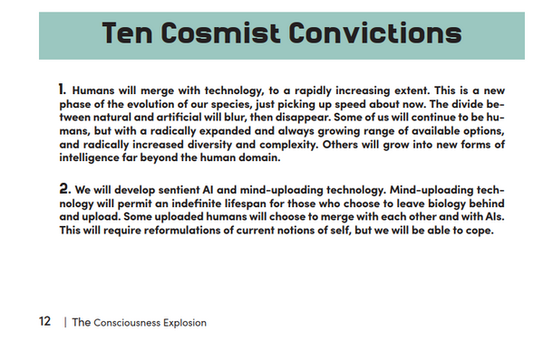 1. Humans will merge with technology, fo a rapidly increasing extent. This is a new phase of the evolution of our species, just picking up speed about now. The divide between natural and artificial will blur, then disappear. Some of us will continue to be humans, but with a radically expanded and always growing range of available options, and radically increased diversity and complexity. Others will grow into new forms of intelligence far beyond the human domain.

2. We will develop sentient Al and mind-uploading technology. Mind-uploading technology will permit an indefinite lifespan for those who choose to leave biology behind and upload. Some uploaded humans will choose to merge with each other and with Als.
This will require reformulations of current notions of self, but we will be able to cope.

12 | The Consciousness Explosion