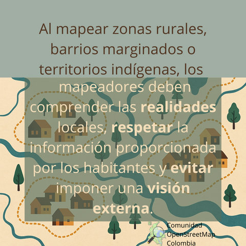 Muestra el siguiente texto: "Al mapear zonas rurales, barrios marginados o territorios indígenas, los mapeadores deben comprender las realidades locales, respetar la información proporcionada por los habitantes y evitar imponer una visión externa." Además, de fondo tiene un mapa, como de un conjunto de casas, con ríos y árboles.