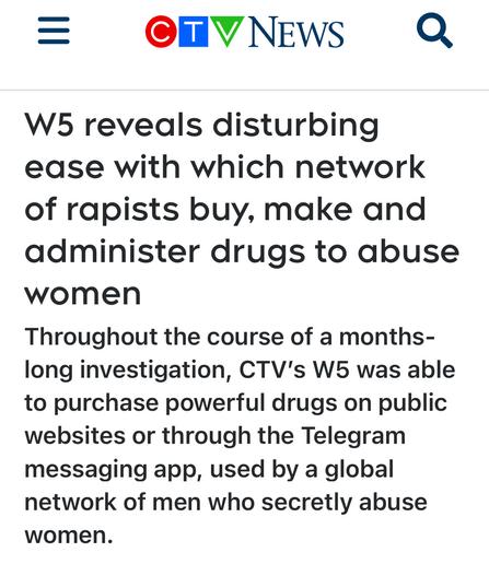 W5 reveals disturbing
ease with which network
of rapists buy, make and
administer drugs to abuse
women
Throughout the course of a months-
long investigation, CTV's W5 was able
to purchase powerful drugs on public
websites or through the Telegram
messaging app, used by a global
network of men who secretly abuse
women.