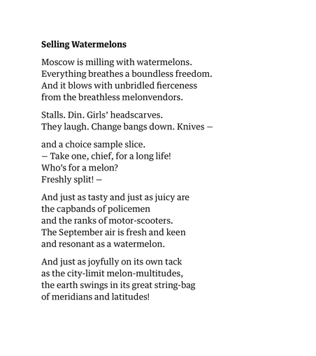 Selling Watermelons
by Andrei Voznesensky
translated by Edwin Morgan

Moscow is milling with watermelons.
Everything breathes a boundless freedom.
And it blows with unbridled fierceness
from the breathless melonvendors.

Stalls. Din. Girls’ headscarves.
They laugh. Change bangs down. Knives —

and a choice sample slice.
— Take one, chief, for a long life!
Who’s for a melon?
Freshly split! —

And just as tasty and just as juicy are
the capbands of policemen
and the ranks of motor-scooters.
The September air is fresh and keen
and resonant as a watermelon.

And just as joyfully on its own tack
as the city-limit melon-multitudes,
the earth swings in its great string-bag
of meridians and latitudes!