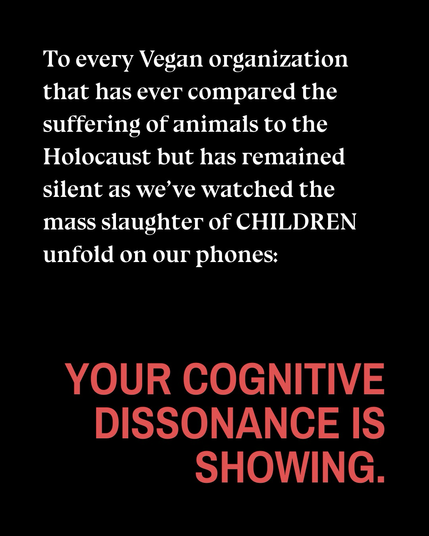 Text reads: “To every Vegan organization that has ever compared the suffering of animals to the Holocaust but has remained silent as we've watched the mass slaughter of CHILDREN unfold on our phones: YOUR COGNITIVE DISSONANCE IS SHOWING.”