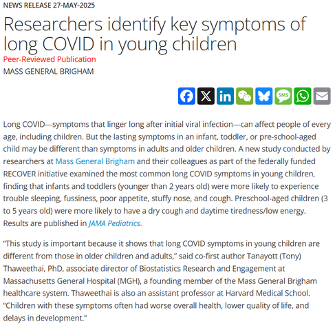 News Release 27-May-2025
Researchers identify key symptoms of long COVID in young children
Peer-Reviewed Publication
Mass General Brigham

Long COVID—symptoms that linger long after initial viral infection—can affect people of every age, including children. But the lasting symptoms in an infant, toddler, or pre-school-aged child may be different than symptoms in adults and older children. A new study conducted by researchers at Mass General Brigham and their colleagues as part of the federally funded RECOVER initiative examined the most common long COVID symptoms in young children, finding that infants and toddlers (younger than 2 years old) were more likely to experience trouble sleeping, fussiness, poor appetite, stuffy nose, and cough. Preschool-aged children (3 to 5 years old) were more likely to have a dry cough and daytime tiredness/low energy. Results are published in JAMA Pediatrics.    

“This study is important because it shows that long COVID symptoms in young children are different from those in older children and adults,” said co-first author Tanayott (Tony) Thaweethai, PhD, associate director of Biostatistics Research and Engagement at Massachusetts General Hospital (MGH), a founding member of the Mass General Brigham healthcare system. Thaweethai is also an assistant professor at Harvard Medical School. “Children with these symptoms often had worse overall health, lower quality of life, and delays in development.”