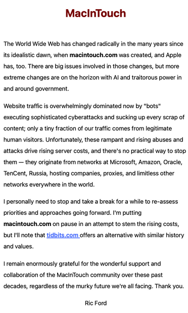 MacInTouch

The World Wide Web has changed radically in the many years since its idealistic dawn, when macintouch.com was created, and Apple has, too. There are big issues involved in those changes, but more extreme changes are on the horizon with AI and traitorous power in and around government.

Website traffic is overwhelmingly dominated now by "bots" executing sophisticated cyberattacks and sucking up every scrap of content; only a tiny fraction of our traffic comes from legitimate human visitors. Unfortunately, these rampant and rising abuses and attacks drive rising server costs, and there's no practical way to stop them — they originate from networks at Microsoft, Amazon, Oracle, TenCent, Russia, hosting companies, proxies, and limitless other networks everywhere in the world.

I personally need to stop and take a break for a while to re-assess priorities and approaches going forward. I'm putting macintouch.com on pause in an attempt to stem the rising costs, but I'll note that tidbits.com offers an alternative with similar history and values.

I remain enormously grateful for the wonderful support and collaboration of the MacInTouch community over these past decades, regardless of the murky future we're all facing. Thank you.

Ric Ford