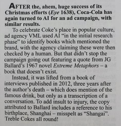 AFTER the, ahem, huge success of its
Christmas efforts (Eye 1638), Coca-Cola has
again turned to Al for an ad campaign, with
similar results. 

To celebrate Coke’s place in popular culture,
ad agency VML used Al “in the initial research
phase” to identify books which mentioned the
brand, with the agency claiming these were then
checked by a human. But that didn’t stop the
campaign going out featuring a quote from JG
Ballard’s 1967 novel Extreme Metaphors — a
book that doesn’t exist. 

Instead, it was lifted from a book of
interviews published in 2012, three years after
the author’s death — which does mention of the
famous drink, but only as a transcription of a
conversation. To add insult to injury, the copy
attributed to Ballard includes a reference to his
birthplace, Shanghai — misspelt as “Shangai”.
Treble Cokes all round!