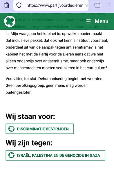 Screenshot van onderaan https://www.partijvoordedieren.nl/bijdragen/bijdrage-teunissen-aan-debat-over-antisemitisme (gearchiveerd in https://web.archive.org/web/20250529120008/https://www.partijvoordedieren.nl/bijdragen/bijdrage-teunissen-aan-debat-over-antisemitisme en https://archive.is/5LXMC).

Tekst:

is. Mijn vraag aan het kabinet is: op welke manier maakt dat inclusieve pakket, dat ook het kennisinstituut voorstaat, onderdeel uit van de aanpak tegen antisemitisme? Is het kabinet het met de Partij voor de Dieren eens dat we niet alleen onderwijs over antisemitisme, maar ook onderwijs over mensenrechten moeten verankeren in het curriculum?

Voorzitter, tot slot. Dehumanisering begint met woorden. Geen bevolkingsgroep, geen mens mag worden buitengesloten.

Wij staan voor:

    Discriminatie bestrijden

Wij zijn tegen:

    Israël, Palestina en de genocide in Gaza