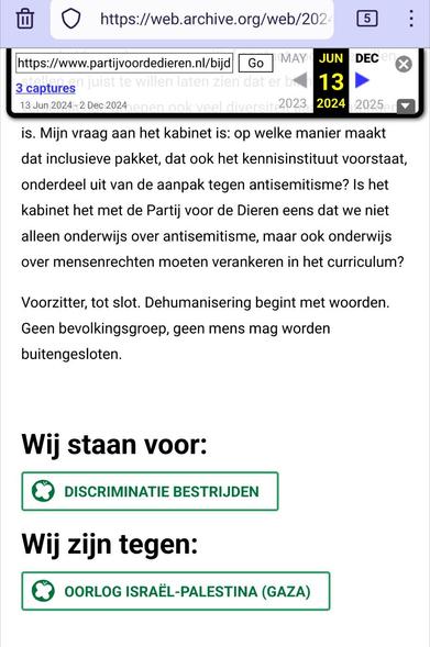 Screenshot van onderaan https://web.archive.org/web/20240613205238/https://www.partijvoordedieren.nl/bijdragen/bijdrage-teunissen-aan-debat-over-antisemitisme (van juni 2024).

Tekst:

is. Mijn vraag aan het kabinet is: op welke manier maakt dat inclusieve pakket, dat ook het kennisinstituut voorstaat, onderdeel uit van de aanpak tegen antisemitisme? Is het kabinet het met de Partij voor de Dieren eens dat we niet alleen onderwijs over antisemitisme, maar ook onderwijs over mensenrechten moeten verankeren in het curriculum?

Voorzitter, tot slot. Dehumanisering begint met woorden. Geen bevolkingsgroep, geen mens mag worden buitengesloten.

Wij staan voor:

    Discriminatie bestrijden

Wij zijn tegen:

    Oorlog Israël-Palestina (Gaza)