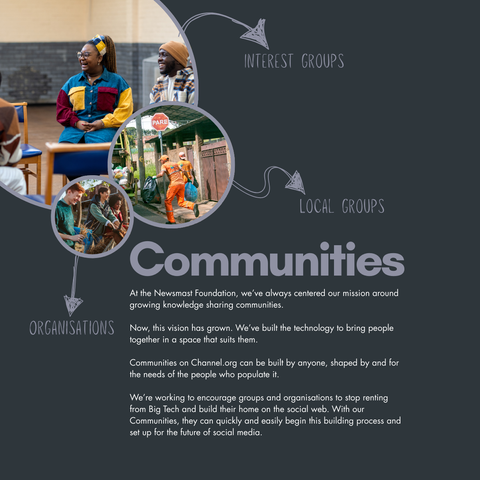 A selection of images of community. Around them, copy reads: Interest groups, local groups, organisations. The main body reads: Communities. At the Newsmast Foundation, we’ve always centered our mission around growing knowledge sharing communities.

Now, this vision has grown. We’ve built the technology to bring people together in a space that suits them. 

Communities on Channel.org can be built by anyone, shaped by and for the needs of the people who populate it.

We’re working to encourage groups and organisations to stop renting from Big Tech and build their home on the social web. With our Communities, they can quickly and easily begin this building process and set up for the future of social media.