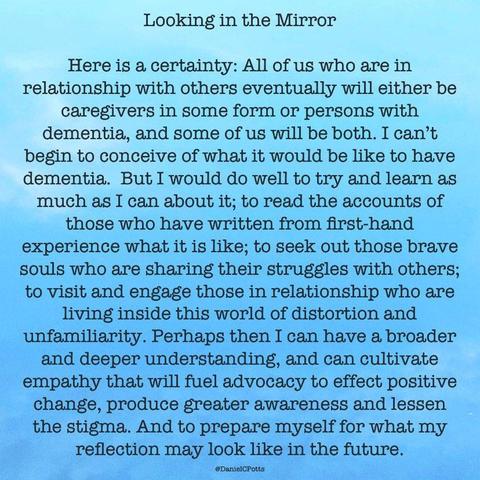 "Looking in the Mirror" by Daniel C. Potts, MD

Here is a certainty: All of us who are in relationship with others eventually will either be caregivers in some form or persons with dementia, and some of us will be both. I can’t begin to conceive of what it would be like to have dementia. But I would do well to try and learn as much as I can about it; to read the accounts of those who have written from first-hand experience what it is like; to seek out those brave souls who are sharing their struggles with others; to visit and engage those in relationship who are living inside this world of distortion and unfamiliarity. Perhaps then I can have a broader and deeper understanding, and can cultivate empathy that will fuel advocacy to effect positive change, produce greater awareness and lessen the stigma. And to prepare myself for what my reflection may look like in the future.