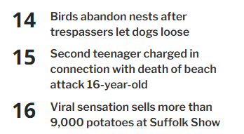 14 Birdsabandon nests after trespassers let dogs loose

15 Second teenager chargedin connection with death of beach attack 16-year-old

16 Viral sensation sells more than 9,000 potatoes at Suffolk Show