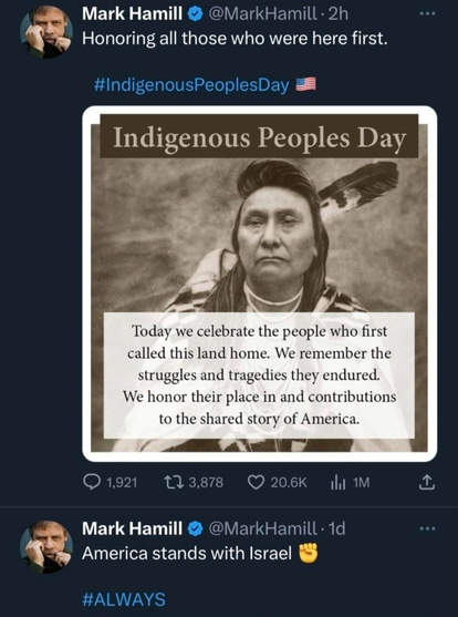 Post by Mark Hamill @MarkHamill

Honoring all those who were here first

#IndigenousPeoplesDay US flag

Photo of an Indigenous man. 
Text above him reads: Indigenous Peoples Day
Text below him reads: Today we celebrate the people who first called this land home. We remember the struggles and tragedies they endured. We honor their place in and contributions to the shared story of America.

Post by Mark Hamill @MarkHamill

America stands with Israel (fist emoji)

#ALWAYS