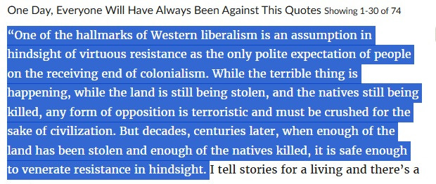 One Day, Everyone Will Have Always Been Against This Quotes Showing 1-30 of 74

“One of the hallmarks of Western liberalism is an assumption in hindsight of virtuous resistance as the only polite expectation of people on the receiving end of colonialism. While the terrible thing is happening, while the land is still being stolen, and the natives still being killed, any form of opposition is terroristic and must be crushed for the sake of civilization. But decades, centuries later, when enough of the land has been stolen and enough of the natives killed, it is safe enough to venerate resistance in hindsight."