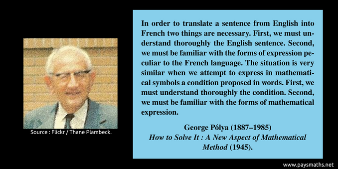 Photographic portrait of George Pólya, and a quote : "In order to translate a sentence from English into French two things are necessary. First, we must understand thoroughly the English sentence. Second, we must be familiar with the forms of expression peculiar to the French language. The situation is very similar when we attempt to express in mathematical symbols a condition proposed in words. First, we must understand thoroughly the condition. Second, we must be familiar with the forms of mathematical expression."