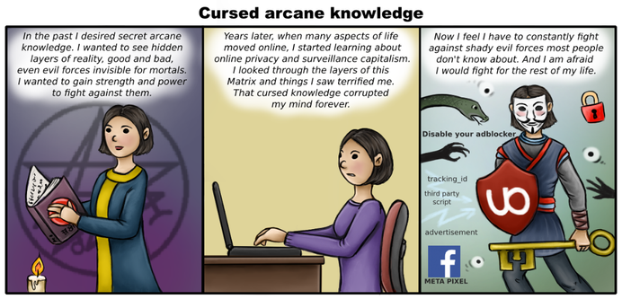 Three panel comic. 
In first scene there is a person wearing dark mage robe, with big book, standing in front of a candle and pentagram. Text above their head: "In the past I desired secret arcane knowledge. I wanted to see hidden layers of reality, good and bad, even evil forces invisible for mortals. I wanted to gain strength and power to fight against them."
In second scene the same person, wearing purple shirt, nervously clicks on laptop on a desk. Text above: "Years later, when many aspects of life  moved online, I started learning about  online privacy and surveillance capitalism. I looked through the layers of this Matrix and things I saw terrified me. That cursed knowledge corrupted my mind forever."
In last scene person have ninja oufit and Anonymous mask. They have big key, carried like weapon and dark red shield with Ublock Origin logo. Around them there are eyes, dark hands, padlock, snake and Facebook logo. Between these are texts "tracking ID", "third party script", "advertisement", "Meta pixel" and "Disable your adblocker". At top part there is longer text: "Now I feel I have to constantly fight against shady evil forces most people don't know about. And I am afraid 
I would fight for the rest of my life."