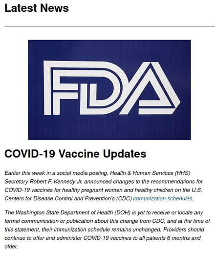 Newsletter screencap. Text says:
Latest News
FDA
COVID-19 Vaccine Updates

Earlier this week in a social media posting, Health & Human Services (HHS) Secretary Robert F. Kennedy Jr. announced changes to the recommendations for COVID-19 vaccines for healthy pregnant women and healthy children on the U.S. Centers for Disease Control and Prevention’s (CDC) immunization schedules.

The Washington State Department of Health (DOH) is yet to receive or locate any formal communication or publication about this change from CDC, and at the time of this statement, their immunization schedule remains unchanged. Providers should continue to offer and administer COVID-19 vaccines to all patients 6 months and older.