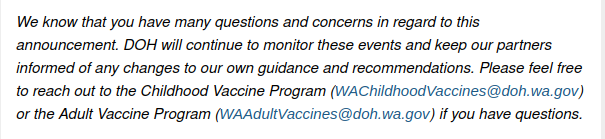 We know that you have many questions and concerns in regard to this announcement. DOH will continue to monitor these events and keep our partners informed of any changes to our own guidance and recommendations. Please feel free to reach out to the Childhood Vaccine Program (WAChildhoodVaccines@doh.wa.gov) or the Adult Vaccine Program (WAAdultVaccines@doh.wa.gov) if you have questions.