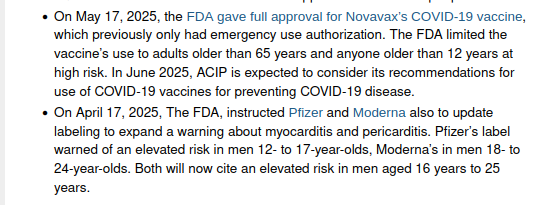On May 17, 2025, the FDA gave full approval for Novavax’s COVID-19 vaccine, which previously only had emergency use authorization. The FDA limited the vaccine’s use to adults older than 65 years and anyone older than 12 years at high risk. In June 2025, ACIP is expected to consider its recommendations for use of COVID-19 vaccines for preventing COVID-19 disease.
On April 17, 2025, The FDA, instructed Pfizer and Moderna also to update labeling to expand a warning about myocarditis and pericarditis. Pfizer’s label warned of an elevated risk in men 12- to 17-year-olds, Moderna’s in men 18- to 24-year-olds. Both will now cite an elevated risk in men aged 16 years to 25 years.