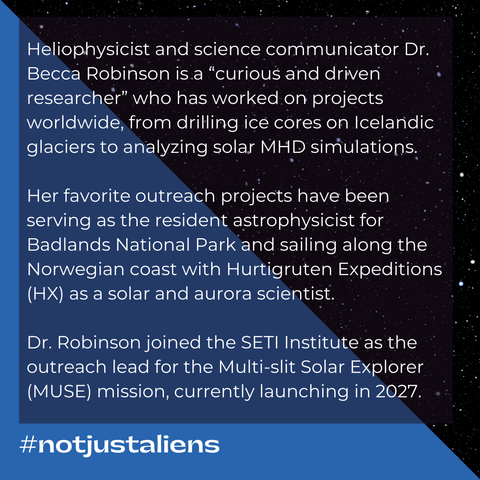 Text: Heliophysicist and science communicator Dr. Becca Robinson is a “curious and driven researcher” who has worked on projects worldwide, from drilling ice cores on Icelandic glaciers to analyzing solar magnetohydrodynamics simulations. Her favorite outreach projects have been serving as the resident astrophysicist for Badlands National Park and sailing along the Norwegian coast with Hurtigruten Expeditions (HX) as a solar and aurora scientist. Dr. Robinson joined the SETI Institute as the outreach lead for the Multi-slit Solar Explorer (MUSE) mission, currently launching in 2027. #notjustaliens