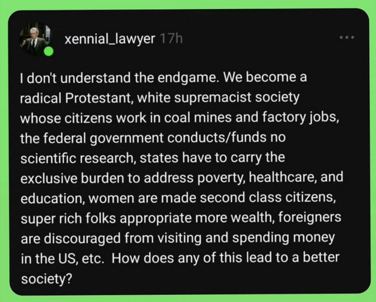 The image shows a screenshot of a social media post. The post is from a user named "xennial_lawyer" and was posted 17 hours ago. The background of the post is black with white text, and there is a green border around the post. The user's profile picture is a circular image of a man in a suit and tie. The text of the post reads:

"I don't understand the endgame. We become a radical Protestant, white supremacist society whose citizens work in coal mines and factory jobs, the federal government conducts/funds no scientific research, states have to carry the exclusive burden to address poverty, healthcare, and education, women are made second class citizens, super rich folks appropriate more wealth, foreigners are discouraged from visiting and spending money in the US, etc. How does any of this lead to a better society?"

The post expresses concern about the potential consequences of certain societal changes, questioning how they could lead to a better society.