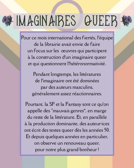 Pour ce mois international des fiertés, l’équipe de la librairie avait envie de faire un focus sur les  œuvres qui participent à la construction d’un imaginaire queer et qui questionnent l’hétéronormativité.

Pendant longtemps, les littératures de l’imaginaire ont été dominées par des auteurs masculins, généralement assez réactionnaires.

Pourtant, la SF et la Fantasy sont ce qu’on appelle des “mauvais genres”, en marge du reste de la littérature. Et, en parallèle à la production dominante, des auteur-ices ont écrit des textes queer dès les années 50.
Et depuis quelques années en particulier, on observe un renouveau queer, pour notre plus grand bonheur !