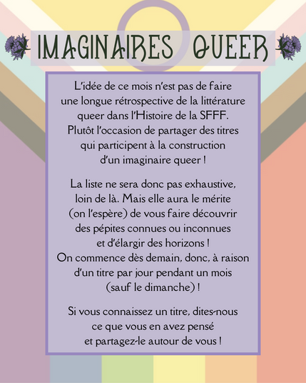 L’idée de ce mois n’est pas de faire une longue rétrospective de la littérature queer dans l’Histoire de la SFFF. Plutôt l’occasion de partager des titres qui participent à la construction d’un imaginaire queer !

La liste ne sera donc pas exhaustive, loin de là. Mais elle aura le mérite (on l’espère) de vous faire découvrir des pépites connues ou inconnues et d’élargir des horizons !
On commence dès demain, donc, à raison d’un titre par jour pendant un mois (sauf le dimanche) !

Si vous connaissez un titre, dites-nous ce que vous en avez pensé et partagez-le autour de vous !