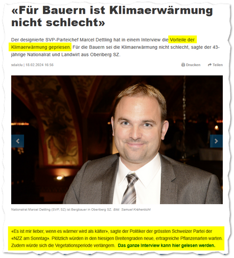 Aus der NZZ, 18.02.2024: «Für Bauern ist Klimaerwärmung nicht schlecht»

Der designierte SVP-Parteichef Marcel Dettling hat in einem Interview die Vorteile der Klimaerwärmung gepriesen. Für die Bauern sei die Klimaerwärmung nicht schlecht, sagte der 43-jährige Nationalrat und Landwirt aus Oberiberg SZ.

«Es ist mir lieber, wenn es wärmer wird als kälter», sagte der Politiker der grössten Schweizer Partei der «NZZ am Sonntag». Plötzlich würden in den hiesigen Breitengraden neue, ertragreiche Pflanzenarten warten. Zudem würde sich die Vegetationsperiode verlängern.