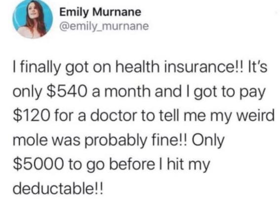 @emily_murnane on twitter

I finally got on health insurance!! It's only $540 a month and I got to pay $120 for a doctor to tell me my weird mole was probably fine!! Only $5000 to go before I hit my deductable!!