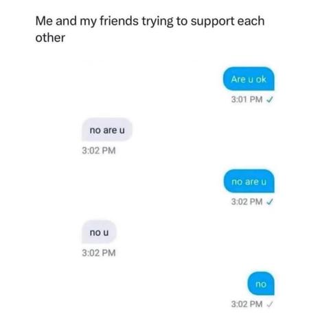 me and my friends trying to support each other

1st person - are u ok

2nd person - no are u

1st person - no are u

2nd person - no u

1st person - no
