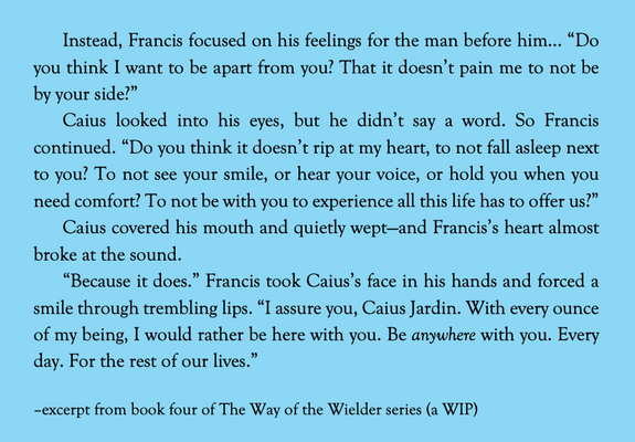 Black text against a blue background. The text reads as follows:

Instead, Francis focused on his feelings for the man before him... “Do you think I want to be apart from you? That it doesn’t pain me to not be by your side?”

Caius looked into his eyes, but he didn’t say a word. So Francis continued. “Do you think it doesn’t rip at my heart, to not fall asleep next to you? To not see your smile, or hear your voice, or hold you when you need comfort? To not be with you to experience all this life has to offer us?”

Caius covered his mouth and quietly wept—and Francis’s heart almost broke at the sound. 

“Because it does.” Francis took Caius’s face in his hands and forced a smile through trembling lips. “I assure you, Caius Jardin. With every ounce of my being, I would rather be here with you. Be *anywhere* with you. Every day. For the rest of our lives.”

–excerpt from book four of The Way of the Wielder series (a WIP)